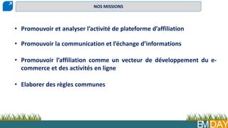 EMDAY
• Promouvoir et analyser l’activité de plateforme d’affiliation
• Promouvoir la communication et l’échange d’informations
• Promouvoir l’affiliation comme un vecteur de développement du e-
commerce et des activités en ligne
• Elaborer des règles communes
NOS MISSIONS
 