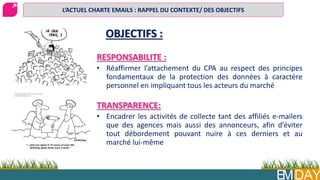 EMDAY
OBJECTIFS :
RESPONSABILITE :
• Réaffirmer l’attachement du CPA au respect des principes
fondamentaux de la protection des données à caractère
personnel en impliquant tous les acteurs du marché
TRANSPARENCE:
• Encadrer les activités de collecte tant des affiliés e-mailers
que des agences mais aussi des annonceurs, afin d’éviter
tout débordement pouvant nuire à ces derniers et au
marché lui-même
L’ACTUEL CHARTE EMAILS : RAPPEL DU CONTEXTE/ DES OBJECTIFS
 