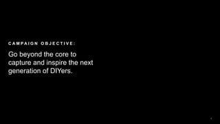 2
Go beyond the core to
capture and inspire the next
generation of DIYers.
C A M P A I G N O B J E C T I V E :
 