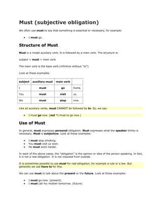 Must (subjective obligation)
We often use must to say that something is essential or necessary, for example:

       I must go.


Structure of Must
Must is a modal auxiliary verb. It is followed by a main verb. The structure is:

subject + must + main verb

The main verb is the base verb (infinitive without "to").

Look at these examples:


subject   auxiliary must     main verb

I               must              go       home.

You             must             visit     us.

We              must             stop      now.


Like all auxiliary verbs, must CANNOT be followed by to. So, we say:

       I must go now. (not *I must to go now.)


Use of Must
In general, must expresses personal obligation. Must expresses what the speaker thinks is
necessary. Must is subjective. Look at these examples:

       I must stop smoking.
       You must visit us soon.
       He must work harder.

In each of the above cases, the "obligation" is the opinion or idea of the person speaking. In fact,
it is not a real obligation. It is not imposed from outside.

It is sometimes possible to use must for real obligation, for example a rule or a law. But
generally we use have to for this.

We can use must to talk about the present or the future. Look at these examples:

       I must go now. (present)
       I must call my mother tomorrow. (future)
 