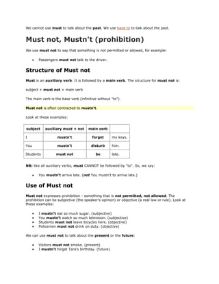 We cannot use must to talk about the past. We use have to to talk about the past.


Must not, Mustn't (prohibition)
We use must not to say that something is not permitted or allowed, for example:

       Passengers must not talk to the driver.


Structure of Must not
Must is an auxiliary verb. It is followed by a main verb. The structure for must not is:

subject + must not + main verb

The main verb is the base verb (infinitive without "to").

Must not is often contracted to mustn't.

Look at these examples:


subject    auxiliary must + not      main verb

I                 mustn't              forget       my keys.

You               mustn't              disturb      him.

Students          must not                be        late.


NB: like all auxiliary verbs, must CANNOT be followed by "to". So, we say:

       You mustn't arrive late. (not You mustn't to arrive late.)


Use of Must not
Must not expresses prohibition - something that is not permitted, not allowed. The
prohibition can be subjective (the speaker's opinion) or objective (a real law or rule). Look at
these examples:

       I mustn't eat so much sugar. (subjective)
       You mustn't watch so much television. (subjective)
       Students must not leave bicycles here. (objective)
       Policemen must not drink on duty. (objective)

We can use must not to talk about the present or the future:

       Visitors must not smoke. (present)
       I mustn't forget Tara's birthday. (future)
 