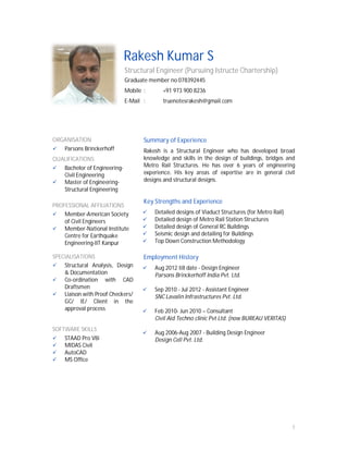 1
Rakesh Kumar S
Structural Engineer (Pursuing Istructe Chartership)
Graduate member no 078392445
Mobile : +91 973 900 8236
E-Mail : truenotesrakesh@gmail.com
ORGANISATION
Parsons Brinckerhoff
QUALIFICATIONS
Bachelor of Engineering-
Civil Engineering
Master of Engineering-
Structural Engineering
PROFESSIONAL AFFILIATIONS
Member-American Society
of Civil Engineers
Member-National Institute
Centre for Earthquake
Engineering-IIT Kanpur
SPECIALISATIONS
Structural Analysis, Design
& Documentation
Co-ordination with CAD
Draftsmen
Liaison with Proof Checkers/
GC/ IE/ Client in the
approval process
SOFTWARE SKILLS
STAAD Pro V8i
MIDAS Civil
AutoCAD
MS Office
Summary of Experience
Rakesh is a Structural Engineer who has developed broad
knowledge and skills in the design of buildings, bridges and
Metro Rail Structures. He has over 6 years of engineering
experience. His key areas of expertise are in general civil
designs and structural designs.
Key Strengths and Experience
Detailed designs of Viaduct Structures (for Metro Rail)
Detailed design of Metro Rail Station Structures
Detailed design of General RC Buildings
Seismic design and detailing for Buildings
Top Down Construction Methodology
Employment History
Aug 2012 till date - Design Engineer
Parsons Brinckerhoff India Pvt. Ltd.
Sep 2010 - Jul 2012 - Assistant Engineer
SNC Lavalin Infrastructures Pvt. Ltd.
Feb 2010- Jun 2010 – Consultant
Civil Aid Techno clinic Pvt Ltd. (now BUREAU VERITAS)
Aug 2006-Aug 2007 - Building Design Engineer
Design Cell Pvt. Ltd.
 