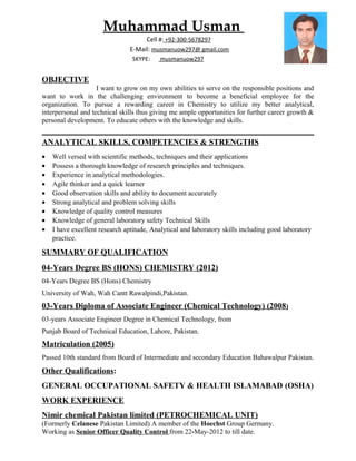 Muhammad Usman
Cell #: +92-300-5678297
E-Mail: musmanuow297@ gmail.com
SKYPE: musmanuow297
OBJECTIVE
I want to grow on my own abilities to serve on the responsible positions and
want to work in the challenging environment to become a beneficial employee for the
organization. To pursue a rewarding career in Chemistry to utilize my better analytical,
interpersonal and technical skills thus giving me ample opportunities for further career growth &
personal development. To educate others with the knowledge and skills.
ANALYTICAL SKILLS, COMPETENCIES & STRENGTHS
• Well versed with scientific methods, techniques and their applications
• Possess a thorough knowledge of research principles and techniques.
• Experience in analytical methodologies.
• Agile thinker and a quick learner
• Good observation skills and ability to document accurately
• Strong analytical and problem solving skills
• Knowledge of quality control measures
• Knowledge of general laboratory safety Technical Skills
• I have excellent research aptitude, Analytical and laboratory skills including good laboratory
practice.
SUMMARY OF QUALIFICATION
04-Years Degree BS (HONS) CHEMISTRY (2012)
04-Years Degree BS (Hons) Chemistry
University of Wah, Wah Cantt Rawalpindi,Pakistan.
03-Years Diploma of Associate Engineer (Chemical Technology) (2008)
03-years Associate Engineer Degree in Chemical Technology, from
Punjab Board of Technical Education, Lahore, Pakistan.
Matriculation (2005)
Passed 10th standard from Board of Intermediate and secondary Education Bahawalpur Pakistan.
Other Qualifications:
GENERAL OCCUPATIONAL SAFETY & HEALTH ISLAMABAD (OSHA)
WORK EXPERIENCE
Nimir chemical Pakistan limited (PETROCHEMICAL UNIT)
(Formerly Celanese Pakistan Limited) A member of the Hoechst Group Germany.
Working as Senior Officer Quality Control from 22-May-2012 to till date.
 