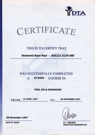 foru^
CERTIFICATC
THIS IS TO CERTIFY THAT
Desmond Sean Paut 650222 5t2g 088
HAS SUCCESSFULLY COMPLETED
A g5 WEEK COURSE IN
TgO{
'TG
& DIE*{AKITYG
FROM 27 APRfiL 7ee7 TO
3O llsvember 7997
30 NOYEMBER T,997
G L KRUGER
EXECWWE TqATIACER DTA
DATE OF ISSUE
 
