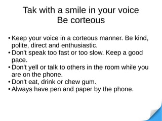 Tak with a smile in your voice
Be corteous
● Keep your voice in a corteous manner. Be kind,
polite, direct and enthusiastic.
● Don't speak too fast or too slow. Keep a good
pace.
● Don't yell or talk to others in the room while you
are on the phone.
● Don't eat, drink or chew gum.
● Always have pen and paper by the phone.
 