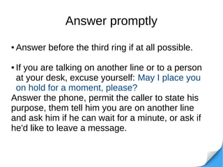 Answer promptly
● Answer before the third ring if at all possible.
● If you are talking on another line or to a person
at your desk, excuse yourself: May I place you
on hold for a moment, please?
Answer the phone, permit the caller to state his
purpose, them tell him you are on another line
and ask him if he can wait for a minute, or ask if
he'd like to leave a message.
 