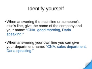 Identify yourself
● When answering the main line or someone's
else's line, give the name of the company and
your name: “CNA, good morning, Darla
speaking.”
● When answering your own line you can give
your department name: “CNA, sales department,
Darla speaking.”
 