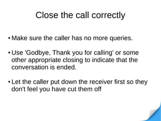 Close the call correctly
● Make sure the caller has no more queries.
● Use 'Godbye, Thank you for calling' or some
other appropriate closing to indicate that the
conversation is ended.
● Let the caller put down the receiver first so they
don't feel you have cut them off
 