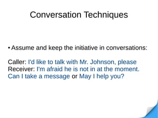 Conversation Techniques
● Assume and keep the initiative in conversations:
Caller: I'd like to talk with Mr. Johnson, please
Receiver: I'm afraid he is not in at the moment.
Can I take a message or May I help you?
 