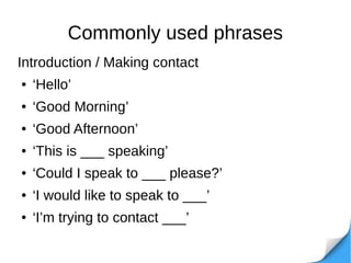 Commonly used phrases
Introduction / Making contact
● ‘Hello’
● ‘Good Morning’
● ‘Good Afternoon’
● ‘This is ___ speaking’
● ‘Could I speak to ___ please?’
● ‘I would like to speak to ___’
● ‘I’m trying to contact ___’
 