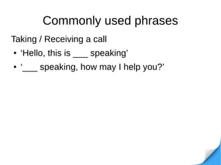 Commonly used phrases
Taking / Receiving a call
● ‘Hello, this is ___ speaking’
● ‘___ speaking, how may I help you?’
 