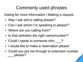 Commonly used phrases
Asking for more information / Making a request
● ‘May I ask who’s calling please?’
● ‘Can I ask whom I’m speaking to please?’
● ‘Where are you calling from?’
● ‘Is that definitely the right name/number?’
● ‘Could I speak to someone who ___?’
● ‘I would like to make a reservation please’
● ‘Could you put me through to extension number
___ please?’
 