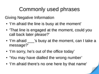 Commonly used phrases
Giving Negative Information
● ‘I’m afraid the line is busy at the moment’
● ‘That line is engaged at the moment, could you
call back later please?’
● ‘I’m afraid ___’s busy at the moment, can I take a
message?’
● ‘I’m sorry, he’s out of the office today’
● ‘You may have dialled the wrong number’
● ‘I’m afraid there’s no one here by that name’
 