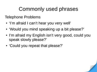 Commonly used phrases
Telephone Problems
● ‘I’m afraid I can’t hear you very well’
● ‘Would you mind speaking up a bit please?’
● I’m afraid my English isn’t very good, could you
speak slowly please?’
● ‘Could you repeat that please?’
 