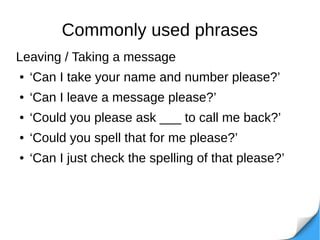 Commonly used phrases
Leaving / Taking a message
● ‘Can I take your name and number please?’
● ‘Can I leave a message please?’
● ‘Could you please ask ___ to call me back?’
● ‘Could you spell that for me please?’
● ‘Can I just check the spelling of that please?’
 