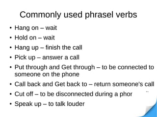 Commonly used phrasel verbs
● Hang on – wait
● Hold on – wait
● Hang up – finish the call
● Pick up – answer a call
● Put through and Get through – to be connected to
someone on the phone
● Call back and Get back to – return someone's call
● Cut off – to be disconnected during a phone call
● Speak up – to talk louder
 