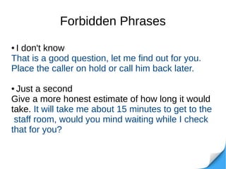 Forbidden Phrases
● I don't know
That is a good question, let me find out for you.
Place the caller on hold or call him back later.
● Just a second
Give a more honest estimate of how long it would
take. It will take me about 15 minutes to get to the
staff room, would you mind waiting while I check
that for you?
 