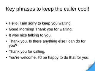 Key phrases to keep the caller cool!
● Hello, I am sorry to keep you waiting.
● Good Morning! Thank you for waiting.
● It was nice talking to you.
● Thank you. Is there anything else I can do for
you?
● Thank you for calling.
● You're welcome. I'd be happy to do that for you.
 
