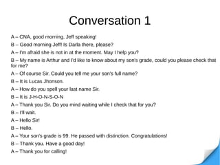 Conversation 1
A – CNA, good morning, Jeff speaking!
B – Good morning Jeff! Is Darla there, please?
A – I'm afraid she is not in at the moment. May I help you?
B – My name is Arthur and I'd like to know about my son's grade, could you please check that
for me?
A – Of course Sir. Could you tell me your son's full name?
B – It is Lucas Jhonson.
A – How do you spell your last name Sir.
B – It is J-H-O-N-S-O-N
A – Thank you Sir. Do you mind waiting while I check that for you?
B – I'll wait.
A – Hello Sir!
B – Hello.
A – Your son's grade is 99. He passed with distinction. Congratulations!
B – Thank you. Have a good day!
A – Thank you for calling!
 