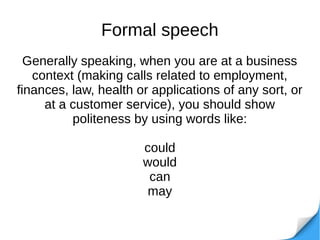 Formal speech
Generally speaking, when you are at a business
context (making calls related to employment,
finances, law, health or applications of any sort, or
at a customer service), you should show
politeness by using words like:
could
would
can
may
 