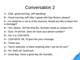 Conversation 2
A – CNA, good morning, Jeff speaking!
B – Good morning Jeff! May I speak with Dan Brown, please?
A – I'm afraid he is not in at the moment. Would you like to leave him
a message?
B – Yes, please. Tell him that Ms. Sumathi needs to contact him.
A – Sure. I'll tell him. Does he have your phone number?
B – No, It is 1234-5678.
A – 1234-5678. Ok, I'll give him your message.
B – Thank you.
A – You're welcome. Is there anything else I can do for you?
B – No, that's all. Good bye.
A – Good Bye. Have a good day Ms Sumathi.
 