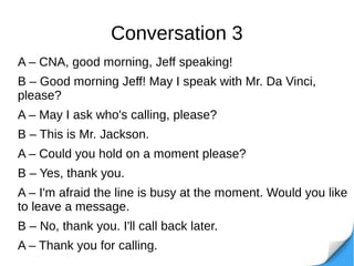 Conversation 3
A – CNA, good morning, Jeff speaking!
B – Good morning Jeff! May I speak with Mr. Da Vinci,
please?
A – May I ask who's calling, please?
B – This is Mr. Jackson.
A – Could you hold on a moment please?
B – Yes, thank you.
A – I'm afraid the line is busy at the moment. Would you like
to leave a message.
B – No, thank you. I'll call back later.
A – Thank you for calling.
 