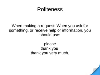 Politeness
When making a request. When you ask for
something, or receive help or information, you
should use:
please
thank you
thank you very much.
 