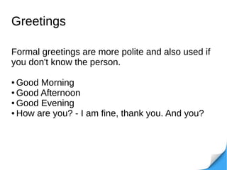 Greetings
Formal greetings are more polite and also used if
you don't know the person.
● Good Morning
● Good Afternoon
● Good Evening
● How are you? - I am fine, thank you. And you?
 