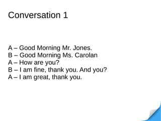 Conversation 1
A – Good Morning Mr. Jones.
B – Good Morning Ms. Carolan
A – How are you?
B – I am fine, thank you. And you?
A – I am great, thank you.
 
