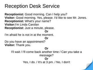 Reception Desk Service
Receptionist: Good morning. Can I help you?
Visitor: Good morning. Yes, please. I'd like to see Mr. Jones.
Receptionist: What's your name?
Visitor:I'm Linda Carolan
Receptionist: Just a minute, please.
Or
I'm afraid he is not in at the moment.
Or
Do you have an appointment?
Visitor: Thank you.
Or
I'll wait / I'll come back another time / Can you take a
message?
Or
Yes, I do. / It's at 3 pm. / No, I don't
 