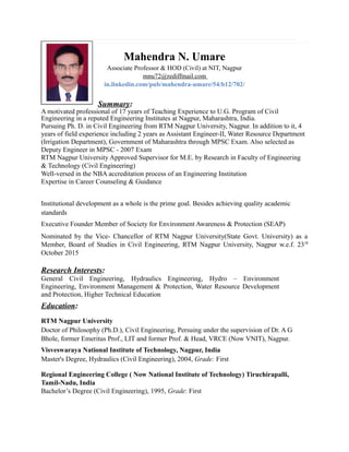 Mahendra N. Umare
Associate Professor & HOD (Civil) at NIT, Nagpur
mnu72@rediffmail.com
in.linkedin.com/pub/mahendra-umare/54/b12/702/
Summary:
A motivated professional of 17 years of Teaching Experience to U.G. Program of Civil
Engineering in a reputed Engineering Institutes at Nagpur, Maharashtra, India.
Pursuing Ph. D. in Civil Engineering from RTM Nagpur University, Nagpur. In addition to it, 4
years of field experience including 2 years as Assistant Engineer-II, Water Resource Department
(Irrigation Department), Government of Maharashtra through MPSC Exam. Also selected as
Deputy Engineer in MPSC - 2007 Exam
RTM Nagpur University Approved Supervisor for M.E. by Research in Faculty of Engineering
& Technology (Civil Engineering)
Well-versed in the NBA accreditation process of an Engineering Institution
Expertise in Career Counseling & Guidance
Institutional development as a whole is the prime goal. Besides achieving quality academic
standards
Executive Founder Member of Society for Environment Awareness & Protection (SEAP)
Nominated by the Vice- Chancellor of RTM Nagpur University(State Govt. University) as a
Member, Board of Studies in Civil Engineering, RTM Nagpur University, Nagpur w.e.f. 23rd
October 2015
Research Interests:
General Civil Engineering, Hydraulics Engineering, Hydro – Environment
Engineering, Environment Management & Protection, Water Resource Development
and Protection, Higher Technical Education
Education:
RTM Nagpur University
Doctor of Philosophy (Ph.D.), Civil Engineering, Persuing under the supervision of Dr. A G
Bhole, former Emeritus Prof., LIT and former Prof. & Head, VRCE (Now VNIT), Nagpur.
Visveswaraya National Institute of Technology, Nagpur, India
Master's Degree, Hydraulics (Civil Engineering), 2004, Grade: First
Regional Engineering College ( Now National Institute of Technology) Tiruchirapalli,
Tamil-Nadu, India
Bachelor’s Degree (Civil Engineering), 1995, Grade: First
 