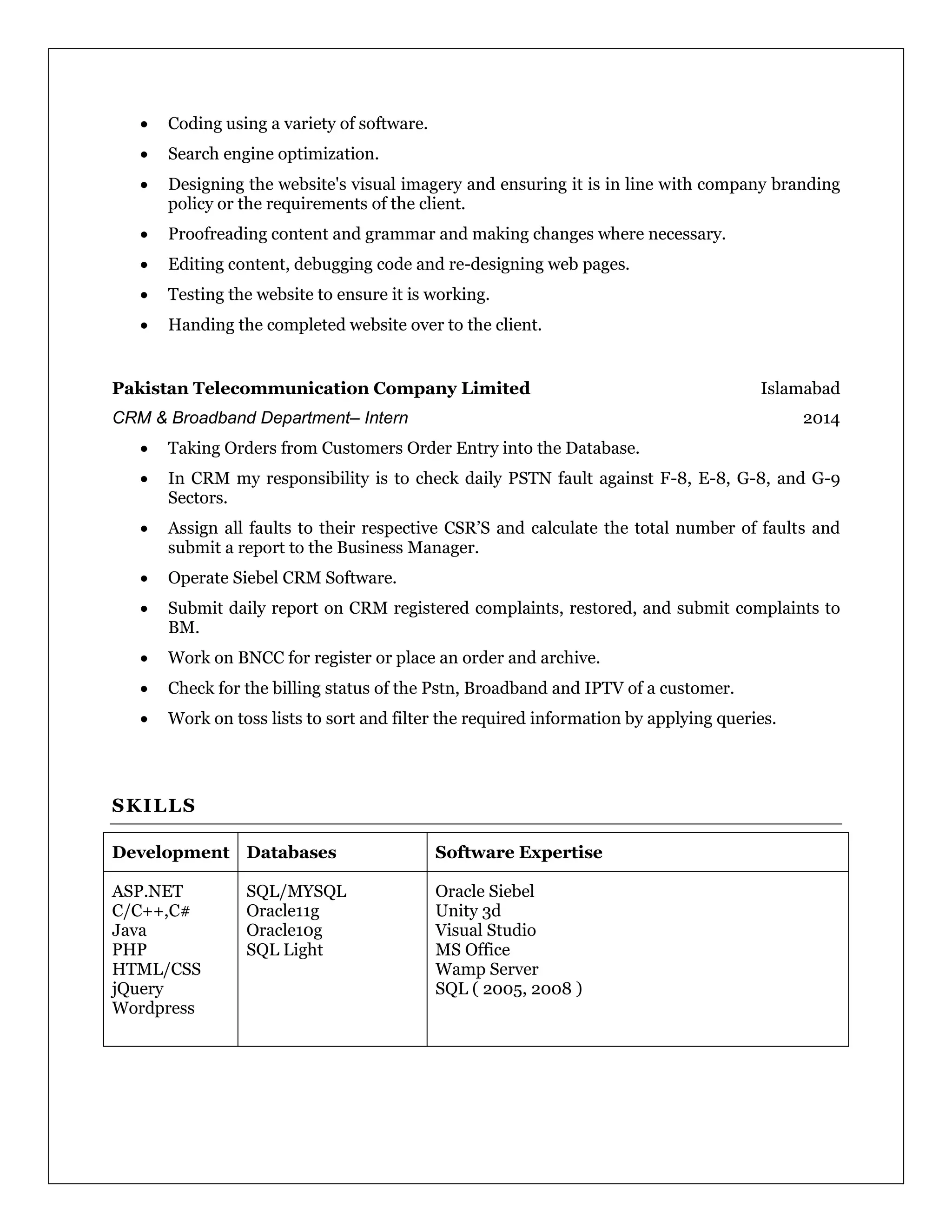  Coding using a variety of software.
 Search engine optimization.
 Designing the website's visual imagery and ensuring it is in line with company branding
policy or the requirements of the client.
 Proofreading content and grammar and making changes where necessary.
 Editing content, debugging code and re-designing web pages.
 Testing the website to ensure it is working.
 Handing the completed website over to the client.
Pakistan Telecommunication Company Limited Islamabad
CRM & Broadband Department– Intern 2014
 Taking Orders from Customers Order Entry into the Database.
 In CRM my responsibility is to check daily PSTN fault against F-8, E-8, G-8, and G-9
Sectors.
 Assign all faults to their respective CSR’S and calculate the total number of faults and
submit a report to the Business Manager.
 Operate Siebel CRM Software.
 Submit daily report on CRM registered complaints, restored, and submit complaints to
BM.
 Work on BNCC for register or place an order and archive.
 Check for the billing status of the Pstn, Broadband and IPTV of a customer.
 Work on toss lists to sort and filter the required information by applying queries.
SKILLS
Development Databases Software Expertise
ASP.NET
C/C++,C#
Java
PHP
HTML/CSS
jQuery
Wordpress
SQL/MYSQL
Oracle11g
Oracle10g
SQL Light
Oracle Siebel
Unity 3d
Visual Studio
MS Office
Wamp Server
SQL ( 2005, 2008 )
 