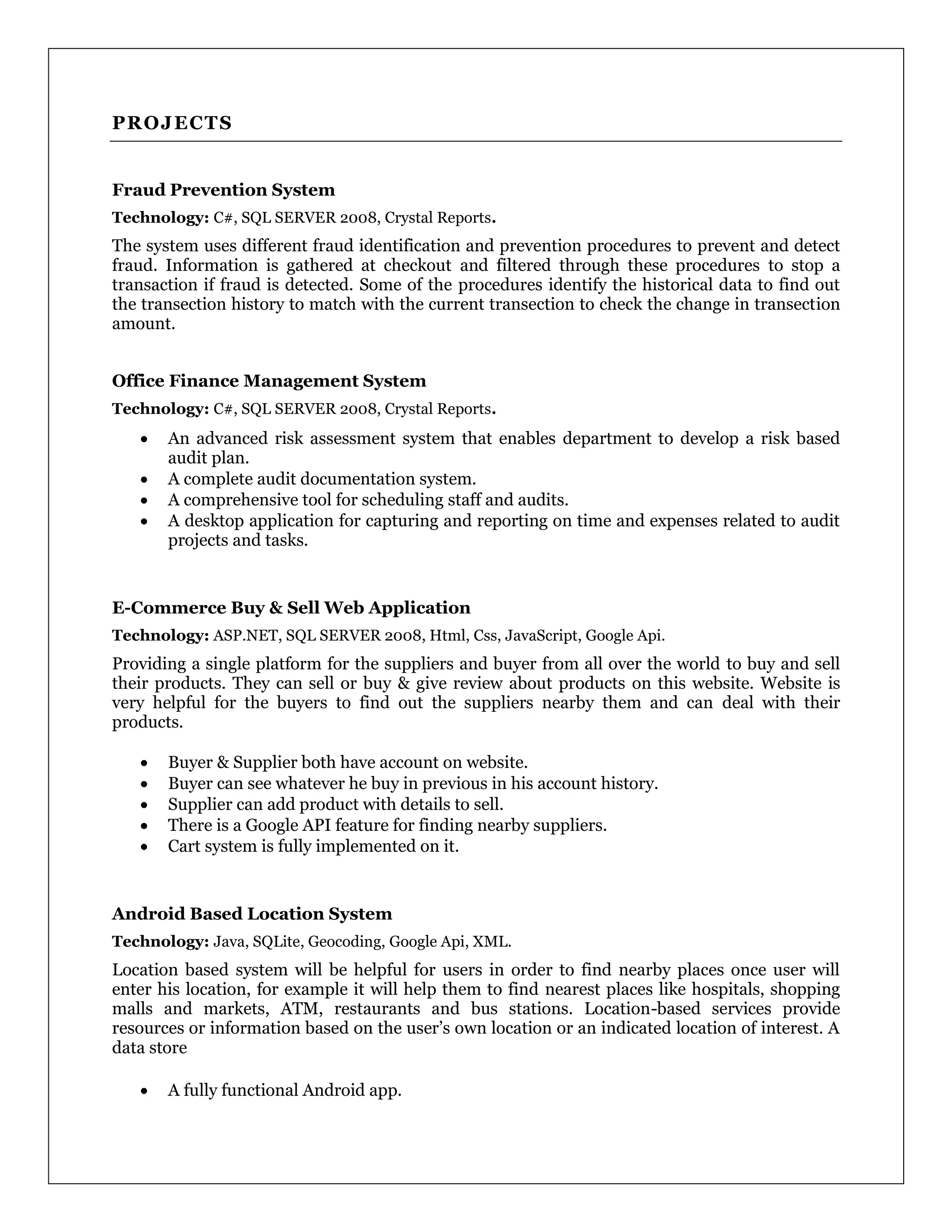 PROJECTS
Fraud Prevention System
Technology: C#, SQL SERVER 2008, Crystal Reports.
The system uses different fraud identification and prevention procedures to prevent and detect
fraud. Information is gathered at checkout and filtered through these procedures to stop a
transaction if fraud is detected. Some of the procedures identify the historical data to find out
the transection history to match with the current transection to check the change in transection
amount.
Office Finance Management System
Technology: C#, SQL SERVER 2008, Crystal Reports.
 An advanced risk assessment system that enables department to develop a risk based
audit plan.
 A complete audit documentation system.
 A comprehensive tool for scheduling staff and audits.
 A desktop application for capturing and reporting on time and expenses related to audit
projects and tasks.
E-Commerce Buy & Sell Web Application
Technology: ASP.NET, SQL SERVER 2008, Html, Css, JavaScript, Google Api.
Providing a single platform for the suppliers and buyer from all over the world to buy and sell
their products. They can sell or buy & give review about products on this website. Website is
very helpful for the buyers to find out the suppliers nearby them and can deal with their
products.
 Buyer & Supplier both have account on website.
 Buyer can see whatever he buy in previous in his account history.
 Supplier can add product with details to sell.
 There is a Google API feature for finding nearby suppliers.
 Cart system is fully implemented on it.
Android Based Location System
Technology: Java, SQLite, Geocoding, Google Api, XML.
Location based system will be helpful for users in order to find nearby places once user will
enter his location, for example it will help them to find nearest places like hospitals, shopping
malls and markets, ATM, restaurants and bus stations. Location-based services provide
resources or information based on the user’s own location or an indicated location of interest. A
data store
 A fully functional Android app.
 