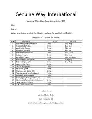 Genuine Way International
Marketing Office: Dhour,Turag, Uttara, Dhaka- 1230.
Attn:
Dear sir,
We are very pleased to submit the following quotation for your kind consideration.
Quotation of chemical for dyeing.
Sl No Description Origin Packing
1 Sodium Sulphate Anhydrous China 50kg Bag
2 Caustic Soda Flakes China 25kg bag
3 Acetic Acid Glacial China 30kg Jar
4 Hydrogen peroxide China 30kg jer
5 Sodium Hydrosulphate China 50kg Dram
6 Soda Ash Light China 50kg bag
7 Bleaching Powder China 50kg bag/Dram
8 Sodium Meta bi Sulphate China 25 kg Bag
9 Sodium Hyposulphate China 25kg Bag
10 Anticreasing Agent China
11 Sequestering Agent China
12 Stabilizer Agent china
13 Hydrogen per Oxide Killer China
14 Soaping Agent, Leveling Agent. China
15 Polyester Leveling Agent China
16 Fixing Agent, Detergent, Enzyme. China
17 Nonionic Softener, Cationic Softener. China
18 Weak Cationic Softener China
19 Anti Foam, Neutralizer. China
Contact Person
Md Abdul Baten Sarker
Cell: 01712 892485
Email: sales.machinery.rawmaterials@gmail.com
 