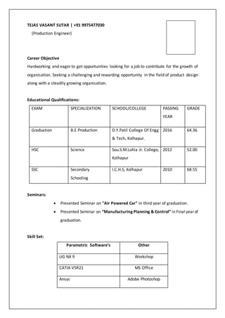 TEJAS VASANT SUTAR | +91 9975477030
(Production Engineer)
Career Objective
Hardworking and eager to get opportunities looking for a job to contribute for the growth of
organisation. Seeking a challenging and rewarding opportunity in the field of product design
along with a steadily growing organisation.
Educational Qualifications:
EXAM SPECIALIZATION SCHOOL/COLLEGE PASSING
YEAR
GRADE
Graduation B.E Production D.Y.Patil College Of Engg
& Tech, Kolhapur.
2016 64.36
HSC Science Sou.S.M.Lohia Jr. College,
Kolhapur
2012 52.00
SSC Secondary
Schooling
I.C.H.S, Kolhapur 2010 68.55
Seminars:
 Presented Seminar on "Air Powered Car" in third year of graduation.
 Presented Seminar on “Manufacturing Planning & Control” in Final year of
graduation.
Skill Set:
Parametric Software’s Other
UG NX 9 Workshop
CATIA V5R21 MS Office
Ansys Adobe Photoshop
 