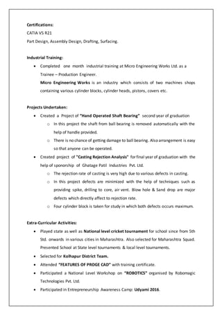 Certifications:
CATIA V5 R21
Part Design, Assembly Design, Drafting, Surfacing.
Industrial Training:
? Completed one month industrial training at Micro Engineering Works Ltd. as a
Trainee C Production Engineer.
Micro Engineering Works is an industry which consists of two machines shops
containing various cylinder blocks, cylinder heads, pistons, covers etc.
Projects Undertaken:
? Created a Project of Hand Operated Shaft Bearing second year of graduation
o In this project the shaft from ball bearing is removed automatically with the
help of handle provided.
o There is no chance of getting damage to ball bearing. Also arrangement is easy
so that anyone can be operated.
? Created project of "Casting Rejection Analysis" for final year of graduation with the
help of sponorship of Ghatage Patil Industries Pvt. Ltd.
o The rejection rate of casting is very high due to various defects in casting.
o In this project defects are minimized with the help of techniques such as
providing spike, drilling to core, air vent. Blow hole & Sand drop are major
defects which directly affect to rejection rate.
o Four cylinder block is taken for study in which both defects occurs maximum.
Extra-Curricular Activities:
? Played state as well as National level cricket tournament for school since from 5th
Std. onwards in various cities in Maharashtra. Also selected for Maharashtra Squad.
Presented School at State level tournaments & local level tournaments.
? Selected for Kolhapur District Team.
? Attended FEATURES OF PROGE CAD with training certificate.
? Participated a National Level Workshop on ROBOTICS organised by Robomagic
Technologies Pvt. Ltd.
? Participated in Entrepreneurship Awareness Camp: Udyami 2016.
 