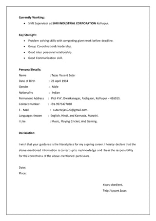 Currently Working:
? Shift Supervisor at SHRI INDUSTRIAL CORPORATION Kolhapur.
Key Strength:
? Problem solving skills with completing given work before deadline.
? Group Co-ordination& leadership.
? Good inter personnel relationship.
? Good Communication skill.
Personal Details:
Name : Tejas Vasant Sutar
Date of Birth : 23 April 1994
Gender : Male
Nationality : Indian
Permanent Address : Plot 4A, Dwarkanagar, Pachgaon, Kolhapur C 416013.
Contact Number : +91-9975477030
E - Mail : sutar.tejas020@gmail.com
Languages Known : English, Hindi, and Kannada, Marathi.
I Like : Music, Playing Cricket, And Gaming.
Declaration:
I wish that your guidance is the literal place for my aspiring career. I hereby declare that the
above mentioned information is correct up to my knowledge and I bear the responsibility
for the correctness of the above-mentioned particulars.
Date:
Place:
Yours obedient,
Tejas Vasant Sutar.
 