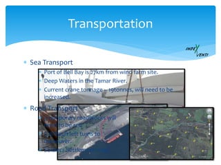  Sea Transport
Transportation
Vestas V112 - Macarthur wind farm
 Port of Bell Bay is 27km from wind farm site.
 Deep Waters in the Tamar River.
 Current crane tonnage – 19tonnes, will need to be
increased.
 Road Transport
 3 temporary roadblocks will
need to be set.
 3 difficult left turns to
maneuver.
 Soldiers Settlement road.
 