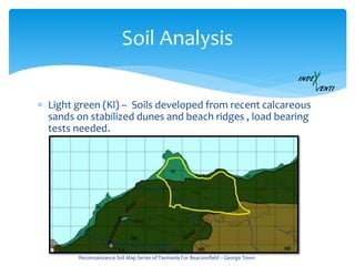 Soil Analysis
 Light green (Kl) – Soils developed from recent calcareous
sands on stabilized dunes and beach ridges , load bearing
tests needed.
Reconnaissance Soil Map Series of Tasmania For Beaconsfield – George Town
 
