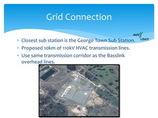  Closest sub station is the George Town Sub Station.
 Proposed 10km of 110kV HVAC transmission lines.
 Use same transmission corridor as the Basslink
overhead lines.
Grid Connection
 