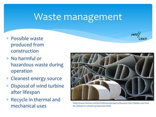  Possible waste
produced from
construction
 No harmful or
hazardous waste during
operation
 Cleanest energy source
 Disposal of wind turbine
after lifespan
 Recycle in thermal and
mechanical uses
Waste management
http://www.holcim.com/en/referenceprojects/disused-rotor-blades-can-now-
be-utilized-in-cement-production.html
 