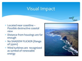  Located near coastline –
Possible destructive coastal
view
 Distance from housings are far
enough
 No SHADOW FLICKER (Range
of 550m)
 Wind turbines are recognized
as symbol of renewable
energy
Visual Impact
 