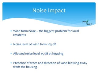  Wind farm noise – the biggest problem for local
residents
 Noise level of wind farm 103 dB
 Allowed noise level 35 dB at housing
 Presence of trees and direction of wind blowing away
from the housing
Noise Impact
 