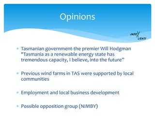  Tasmanian government-the premier Will Hodgman
"Tasmania as a renewable energy state has
tremendous capacity, I believe, into the future”
 Previous wind farms in TAS were supported by local
communities
 Employment and local business development
 Possible opposition group (NIMBY)
Opinions
 