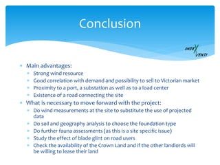 Conclusion
 Main advantages:
 Strong wind resource
 Good correlation with demand and possibility to sell to Victorian market
 Proximity to a port, a substation as well as to a load center
 Existence of a road connecting the site
 What is necessary to move forward with the project:
 Do wind measurements at the site to substitute the use of projected
data
 Do soil and geography analysis to choose the foundation type
 Do further fauna assessments (as this is a site specific issue)
 Study the effect of blade glint on road users
 Check the availability of the Crown Land and if the other landlords will
be willing to lease their land
 