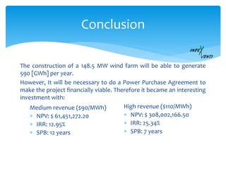 Conclusion
The construction of a 148.5 MW wind farm will be able to generate
590 [GWh] per year.
However, It will be necessary to do a Power Purchase Agreement to
make the project financially viable. Therefore it became an interesting
investment with:
Medium revenue ($90/MWh)
 NPV: $ 61,451,272.20
 IRR: 12.95%
 SPB: 12 years
High revenue ($110/MWh)
 NPV: $ 308,002,166.50
 IRR: 25.34%
 SPB: 7 years
 