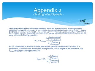 Appendix 2
In order to translate the wind measurements from the BoM station to hub height at the
proposed wind farm site, firstly, it is necessary to calculate the free stream speed,𝑈 𝐹𝑆, at the
BoM station from its measured wind velocity, 𝑈𝑠𝑡𝑎𝑡𝑖𝑜𝑛. Using the logarithmic law, this can be
done with the following equation:
𝑈 𝐹𝑆 = 𝑈𝑠𝑡𝑎𝑖𝑜𝑛
ln
𝑧 𝑔𝑟𝑎𝑑−𝑠𝑡𝑎𝑡𝑖𝑜𝑛
𝑧0−𝑠𝑡𝑎𝑡𝑖𝑜𝑛
ln
𝑧𝑠𝑡𝑎𝑡𝑖𝑜𝑛
𝑧0−𝑠𝑡𝑎𝑡𝑖𝑜𝑛
As it is reasonable to assume that the free stream speed is the same in both sites, it is
possible to scale down the wind speed from gradient to hub height at the wind farm site,
𝑈𝑆𝑖𝑡𝑒, using again the logarithmic law:
𝑈𝑆𝑖𝑡𝑒 = 𝑈 𝐹𝑆
ln
𝑧ℎ𝑢𝑏
𝑧0−𝑠𝑖𝑡𝑒
ln
𝑧 𝑔𝑟𝑎𝑑−𝑠𝑖𝑡𝑒
𝑧0−𝑠𝑖𝑡𝑒
- Scaling Wind Speeds -
 