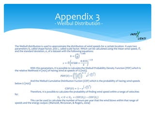 Appendix 3
The Weibull distribution is used to approximate the distribution of wind speeds for a certain location. It uses two
parameters: k, called shape factor, and c, called scale factor. Which can be calculated using the mean wind speed, 𝑈,
and the standard deviation, σ, of a dataset with the following equations:
𝑘 =
σ
𝑈
−1.086
𝑐 = 𝑈 0.568 +
0.433
𝑘
−1/𝑘
With this parameters, it is possible to calculate the Weibull Probability Density Function (PDF) which is
the relative likelihood in [m/s] of having wind at speeds of U [m/s]:
𝑃𝐷𝐹 𝑈 =
𝑘
𝑐
𝑈
𝑐
𝑘−1
𝑒
−
𝑈
𝑐
𝑘
And the Weibull Cumulative Distribution Fuction (CDF) which is the probability of having wind speeds
below U [m/s]:
𝐶𝐷𝐹 𝑈 = 1 − 𝑒
−
𝑈
𝑐
𝑘
Therefore, it is possible to calculate the probability of finding wind speed within a range of velocities
by:
𝑈1 < 𝑈 < 𝑈2 = 𝐶𝐷𝐹 𝑈2 − 𝐶𝐷𝐹 𝑈1
This can be used to calculate the number of hours per year that the wind blows within that range of
speeds and the energy output. (Manwell, McGowan, & Rogers, 2004)
- Weilbul Distribution -
 