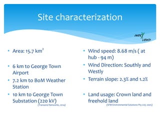 Site characterization
• Area: 15.7 km
2
• 6 km to George Town
Airport
• 7.2 km to BoM Weather
Station
• 10 km to George Town
Substation (220 kV)
• Wind speed: 8.68 m/s ( at
hub - 94 m)
• Wind Direction: Southly and
Westly
• Terrain slope: 2.3% and 1.2%
• Land usage: Crown land and
freehold land
(SFM Environmental Solutions Pty Ltd, 2005)(Transend Networks, 2014)
 