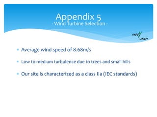 Appendix 5
- Wind Turbine Selection -
 Our site is characterized as a class IIa (IEC standards)
 Low to medium turbulence due to trees and small hills
 Average wind speed of 8.68m/s
 